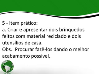 5 - Item prático:
a. Criar e apresentar dois brinquedos
feitos com material reciclado e dois
utensílios de casa.
Obs.: Procurar fazê-los dando o melhor
acabamento possível.
 