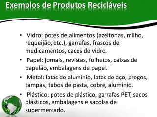 Exemplos de Produtos Recicláveis
• Vidro: potes de alimentos (azeitonas, milho,
requeijão, etc.), garrafas, frascos de
medicamentos, cacos de vidro.
• Papel: jornais, revistas, folhetos, caixas de
papelão, embalagens de papel.
• Metal: latas de alumínio, latas de aço, pregos,
tampas, tubos de pasta, cobre, alumínio.
• Plástico: potes de plástico, garrafas PET, sacos
plásticos, embalagens e sacolas de
supermercado.
 