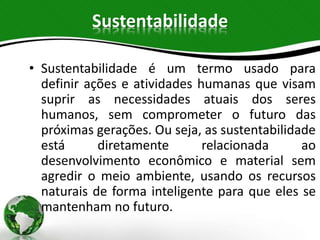 Sustentabilidade
• Sustentabilidade é um termo usado para
definir ações e atividades humanas que visam
suprir as necessidades atuais dos seres
humanos, sem comprometer o futuro das
próximas gerações. Ou seja, as sustentabilidade
está diretamente relacionada ao
desenvolvimento econômico e material sem
agredir o meio ambiente, usando os recursos
naturais de forma inteligente para que eles se
mantenham no futuro.
 