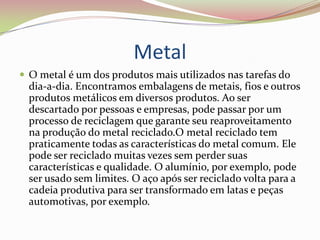 Metal O metal é um dos produtos mais utilizados nas tarefas do dia-a-dia. Encontramos embalagens de metais, fios e outros produtos metálicos em diversos produtos. Ao ser descartado por pessoas e empresas, pode passar por um processo de reciclagem que garante seu reaproveitamento na produção do metal reciclado.O metal reciclado tem praticamente todas as características do metal comum. Ele pode ser reciclado muitas vezes sem perder suas características e qualidade. O alumínio, por exemplo, pode ser usado sem limites. O aço após ser reciclado volta para a cadeia produtiva para ser transformado em latas e peças automotivas, por exemplo.