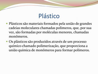 Plástico Plásticos são materiais formados pela união de grandes cadeias moleculares chamadas polímeros, que, por sua vez, são formadas por moléculas menores, chamadas monômeros.Os plásticos são produzidos através de um processo químico chamado polimerização, que proporciona a união química de monômeros para formar polímeros.