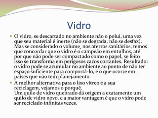 Vidro O vidro, se descartado no ambiente não o polui, uma vez que seu material é inerte (não se degrada, não se desfaz). Mas se considerado o volume nos aterros sanitários, temos que concordar que o vidro é o campeão em entulhos, até por que não pode ser compactado como o papel, se feito isso se transforma em perigosos cacos cortantes. Resultado: o vidro pode se acumular no ambiente ao ponto de não ter espaço suficiente para comportá-lo, é o que ocorre em países que não tem planejamento. A melhor alternativa para o lixo vítreo é a sua reciclagem, vejamos o porquê. Um quilo de vidro quebrado dá origem a exatamente um quilo de vidro novo, e a maior vantagem é que o vidro pode ser reciclado infinitas vezes. 