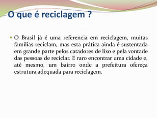 O que é reciclagem ?O Brasil já é uma referencia em reciclagem, muitas famílias reciclam, mas esta prática ainda é sustentada em grande parte pelos catadores de lixo e pela vontade das pessoas de reciclar. E raro encontrar uma cidade e, até mesmo, um bairro onde a prefeitura ofereça estrutura adequada para reciclagem.