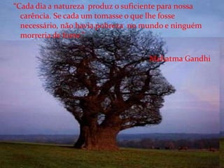 “Cada dia a natureza  produz o suficiente para nossa carência. Se cada um tomasse o que lhe fosse necessário, não havia pobreza  no mundo e ninguém morreria de fome.” Mahatma Gandhi 