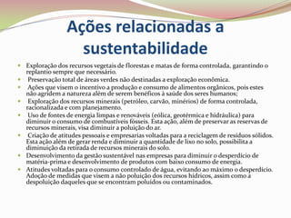 Ações relacionadas a sustentabilidadeExploração dos recursos vegetais de florestas e matas de forma controlada, garantindo o replantio sempre que necessário.  Preservação total de áreas verdes não destinadas a exploração econômica. Ações que visem o incentivo a produção e consumo de alimentos orgânicos, pois estes não agridem a natureza além de serem benéficos à saúde dos seres humanos; Exploração dos recursos minerais (petróleo, carvão, minérios) de forma controlada, racionalizada e com planejamento. Uso de fontes de energia limpas e renováveis (eólica, geotérmica e hidráulica) para diminuir o consumo de combustíveis fósseis. Esta ação, além de preservar as reservas de recursos minerais, visa diminuir a poluição do ar. Criação de atitudes pessoais e empresarias voltadas para a reciclagem de resíduos sólidos. Esta ação além de gerar renda e diminuir a quantidade de lixo no solo, possibilita a diminuição da retirada de recursos minerais do solo.Desenvolvimento da gestão sustentável nas empresas para diminuir o desperdício de matéria-prima e desenvolvimento de produtos com baixo consumo de energia.Atitudes voltadas para o consumo controlado de água, evitando ao máximo o desperdício. Adoção de medidas que visem a não poluição dos recursos hídricos, assim como a despoluição daqueles que se encontram poluídos ou contaminados.