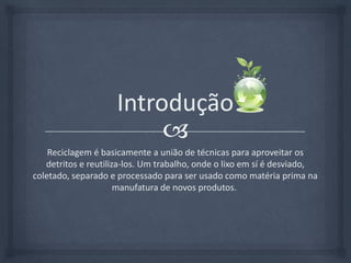 IntroduçãoReciclagem é basicamente a união de técnicas para aproveitar os detritos e reutiliza-los. Um trabalho, onde o lixo em sí é desviado, coletado, separado e processado para ser usado como matéria prima na manufatura de novos produtos. 