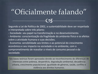 Segundo a Lei de Política de 2002, a sustentabilidade deve ser respeitada e interpretada sobre três pilares:- Sociedade: seu papel na transformação e no desenvolvimento. - Ambiente: conscientização da fragilidade do ambiente físico e os efeitos sobre a atividade humana e suas decisões. - Economia: sensibilidade aos limites e ao potencial do crescimento econômico e seu impacto na sociedade e no ambiente, com o comprometimento de reavaliar o níveis de consumo pessoal e da sociedade. “Oficialmente falando”Tais bases teóricas foram aprovadas devido ao reconhecimento de diferenças de interesses entre pobreza, desperdício, degradação ambiental, decadência urbana, crescimento populacional, igualdade de gêneros, saúde, conflito e violência aos direitos humanos. 