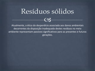 Atualmente, a ética do desperdício associada aos danos ambientais decorrentes da disposição inadequada destes resíduos no meio ambiente representam passivos significativos para as presentes e futuras gerações. Resíduos sólidos
