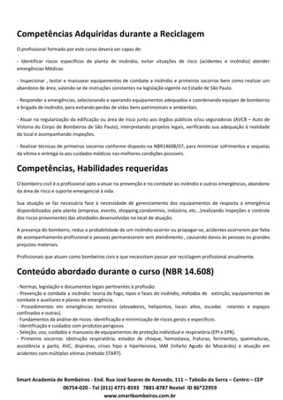 Competências Adquiridas durante a Reciclagem
O profissional formado por este curso deverá ser capaz de:

- Identificar riscos específicos da planta de incêndio, evitar situações de risco (acidentes e incêndio) atender
emergências Médicas.

- Inspecionar , testar e manusear equipamentos de combate a incêndio e primeiros socorros bem como realizar um
abandono de área, valendo-se de instruções constantes na legislação vigente no Estado de São Paulo.

- Responder a emergências, selecionando e operando equipamentos adequados e coordenando equipes de bombeiros
e brigada de incêndio, para evitando perdas de vidas bens patrimoniais e ambientais.

- Atuar na regularização da edificação ou área de risco junto aos órgãos públicos e/ou seguradoras (AVCB – Auto de
Vistoria do Corpo de Bombeiros de São Paulo), interpretando projetos legais, verificando sua adequação à realidade
do local e acompanhando inspeções.

- Realizar técnicas de primeiros socorros conforme disposto na NBR14608/07, para minimizar sofrimentos e sequelas
da vítima e entregá-la aos cuidados médicos nas melhores condições possíveis.


Competências, Habilidades requeridas
O bombeiro civil é o profissional apto a atuar na prevenção e no combate ao incêndio e outras emergências, abandono
da área de risco e suporte emergencial à vida.

Sua atuação se faz necessária face à necessidade de gerenciamento dos equipamentos de resposta a emergência
disponibilizados pela planta (empresa, evento, shopping,condomínio, indústria, etc...)realizando inspeções e controle
dos riscos provenientes das atividades desenvolvidas no local de atuação.

A presença do bombeiro, reduz a probabilidade de um incêndio ocorrer ou propagar-se, acidentes ocorrerem por falta
de acompanhamento profissional e pessoas permanecerem sem atendimento , causando danos às pessoas ou grandes
prejuízos materiais.

Profissionais que atuam como bombeiros civis e que necessitam passar por reciclagem profissional anualmente.


Conteúdo abordado durante o curso (NBR 14.608)
- Normas, legislação e documentos legais pertinentes à profissão.
- Prevenção e combate a incêndio: teoria do fogo, tipos e fases do incêndio, métodos de  extinção, equipamentos de
combate e auxiliares e planos de emergência.
- Procedimentos em emergências terrestres (elevadores, helipontos, locais altos, escadas  rolantes e espaços
confinados e outras).
- Fundamentos da análise de riscos: identificação e minimização de riscos gerais e específicos.
- Identificação e cuidados com produtos perigosos.
- Seleção, uso, cuidados e manuseio de equipamentos de proteção individual e respiratória (EPI e EPR).
- Primeiros socorros: obstrução respiratória, estados de choque, hemostasia, fraturas, ferimentos, queimaduras,
assistência a parto, AVC, dispnéias, crises hipo e hipertensiva, IAM (Infarto Agudo do Miocárdio) e atuação em
acidentes com múltiplas vítimas (método START).




Smart Academia de Bombeiros - End. Rua José Soares de Azevedo, 111 – Taboão da Serra – Centro – CEP
                 06754-020 - Tel (011) 4771-8593 7881-8787 Nextel ID 86*22959
                                   www.smartbombeiros.com.br
 