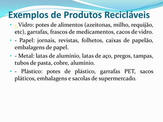 Exemplos de Produtos Recicláveis
• - Vidro: potes de alimentos (azeitonas, milho, requijão,
  etc), garrafas, frascos de medicamentos, cacos de vidro.
• - Papel: jornais, revistas, folhetos, caixas de papelão,
  embalagens de papel.
• - Metal: latas de alumínio, latas de aço, pregos, tampas,
  tubos de pasta, cobre, alumínio.
• - Plástico: potes de plástico, garrafas PET, sacos
  pláticos, embalagens e sacolas de supermercado.
 