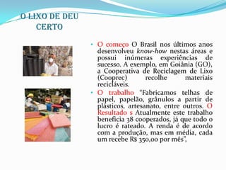 O lixo de deu
    certo
                • O começo O Brasil nos últimos anos
                  desenvolveu know-how nestas áreas e
                  possui inúmeras experiências de
                  sucesso. A exemplo, em Goiânia (GO),
                  a Cooperativa de Reciclagem de Lixo
                  (Cooprec)        recolhe      materiais
                  recicláveis.
                • O trabalho “Fabricamos telhas de
                  papel, papelão, grânulos a partir de
                  plásticos, artesanato, entre outros. O
                  Resultado s Atualmente este trabalho
                  beneficia 38 cooperados, já que todo o
                  lucro é rateado. A renda é de acordo
                  com a produção, mas em média, cada
                  um recebe R$ 350,00 por mês”,
 