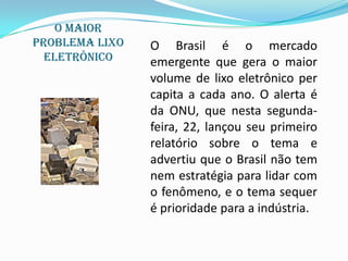 O Maior
problema lixo   O Brasil é o mercado
  eletrônico    emergente que gera o maior
                volume de lixo eletrônico per
                capita a cada ano. O alerta é
                da ONU, que nesta segunda-
                feira, 22, lançou seu primeiro
                relatório sobre o tema e
                advertiu que o Brasil não tem
                nem estratégia para lidar com
                o fenômeno, e o tema sequer
                é prioridade para a indústria.
 