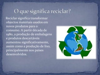       O que significa reciclar?Reciclar significa transformar objectos materiais usados em novos produtos para o consumo. A partir década de 1980, a produção de embalagens e produtos descartáveis aumentou significativamente, assim como a produção de lixo, principalmente nos países desenvolvidos.