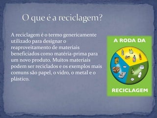 A reciclagem é o termo genericamente utilizado para designar o reaproveitamento de materiais beneficiados como matéria-prima para um novo produto. Muitos materiais podem ser reciclados e os exemplos mais comuns são papel, o vidro, o metal e o plástico.      O que é a reciclagem?