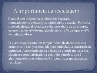    O papel tem origem na celulose dos vegetais, nomeadamente o eucalipto, o pinheiro e a acácia.  Por cada tonelada de papel reciclada evita-se o abate de 20 árvores, economiza-se 71% de energia eléctrica, 90% de água e 74% de poluição do ar.O plástico apresenta um tempo médio de decomposição entre os 200 e os 500 anos (dependendo da sua constituição química). Acrescendo ainda o facto da grande maioria dos plásticos serem fabricados a partir do petróleo, que é altamente tóxico e poluente, é imperativa a aposta na sua reciclagem.      A importância da reciclagem 