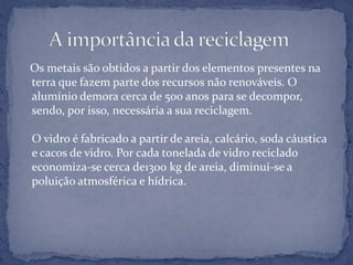    Os metais são obtidos a partir dos elementos presentes na terra que fazem parte dos recursos não renováveis. O alumínio demora cerca de 500 anos para se decompor, sendo, por isso, necessária a sua reciclagem.O vidro é fabricado a partir de areia, calcário, soda cáustica e cacos de vidro. Por cada tonelada de vidro reciclado economiza-se cerca de1300 kg de areia, diminui-se a poluição atmosférica e hídrica.      A importância da reciclagem