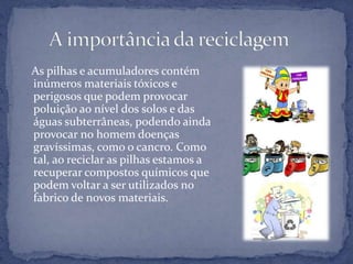    As pilhas e acumuladores contém inúmeros materiais tóxicos e perigosos que podem provocar poluição ao nível dos solos e das águas subterrâneas, podendo ainda provocar no homem doenças gravíssimas, como o cancro. Como tal, ao reciclar as pilhas estamos a recuperar compostos químicos que podem voltar a ser utilizados no fabrico de novos materiais.      A importância da reciclagem