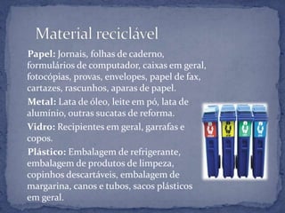      Material reciclável    Papel: Jornais, folhas de caderno, formulários de computador, caixas em geral, fotocópias, provas, envelopes, papel de fax, cartazes, rascunhos, aparas de papel.    Metal: Lata de óleo, leite em pó, lata de alumínio, outras sucatas de reforma.    Vidro: Recipientes em geral, garrafas e copos.    Plástico: Embalagem de refrigerante, embalagem de produtos de limpeza, copinhos descartáveis, embalagem de margarina, canos e tubos, sacos plásticos em geral.