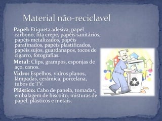    Papel: Etiqueta adesiva, papel carbono, fita crepe, papéis sanitários, papéis metalizados, papéis parafinados, papéis plastificados, papéis sujos, guardanapos, tocos de cigarro, fotografias.   Metal: Clips, grampos, esponjas de aço, canos.   Vidro: Espelhos, vidros planos, lâmpadas, cerâmica, porcelana, tubos de TV.   Plástico: Cabo de panela, tomadas, embalagem de biscoito, misturas de papel, plásticos e metais.       Material não-reciclavel