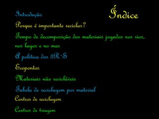 Introdução                            Índice
Porque é importante reciclar?
Tempo de decomposição dos materiais jogados nos rios,
nos lagos e no mar
A politica dos 3R`S
Ecopontos
Materiais não recicláveis
Tabela de reciclagem por material
Centros de reciclagem
Centros de triagem
 