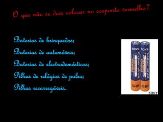 Baterias de brinquedos;
Baterias de automóveis;
Baterias de electrodomésticos;
Pilhas de relógios de pulso;
Pilhas recarregáveis.
 