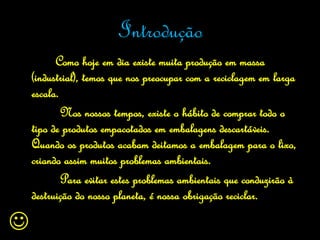 Introdução
          Como hoje em dia existe muita produção em massa
    (industrial), temos que nos preocupar com a reciclagem em larga
    escala.
            Nos nossos tempos, existe o hábito de comprar todo o
    tipo de produtos empacotados em embalagens descartáveis.
    Quando os produtos acabam deitamos a embalagem para o lixo,
    criando assim muitos problemas ambientais.
            Para evitar estes problemas ambientais que conduzirão à
    destruição do nosso planeta, é nossa obrigação reciclar.


 