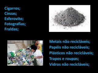 Cigarros;
Cinzas;
Esferovite;
Fotografias;
Fraldas;

               Metais não recicláveis;
               Papéis não recicláveis;
               Plásticos não recicláveis;
               Trapos e roupas;
               Vidros não recicláveis;
 