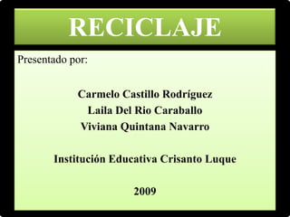 RECICLAJE
Presentado por:


            Carmelo Castillo Rodríguez
             Laila Del Rio Caraballo
            Viviana Quintana Navarro

       Institución Educativa Crisanto Luque

                      2009
 