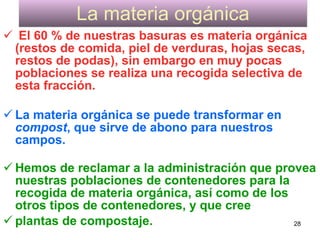 La materia orgánica
 El 60 % de nuestras basuras es materia orgánica
 (restos de comida, piel de verduras, hojas secas,
 restos de podas), sin embargo en muy pocas
 poblaciones se realiza una recogida selectiva de
 esta fracción.

 La materia orgánica se puede transformar en
  compost, que sirve de abono para nuestros
  campos.

 Hemos de reclamar a la administración que provea
  nuestras poblaciones de contenedores para la
  recogida de materia orgánica, así como de los
  otros tipos de contenedores, y que cree
 plantas de compostaje.                        28
 