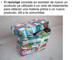 El  reciclaje  consiste en someter de nuevo un producto ya utilizado a un ciclo de tratamiento para obtener una materia prima o un nuevo producto, útil a la comunidad. 