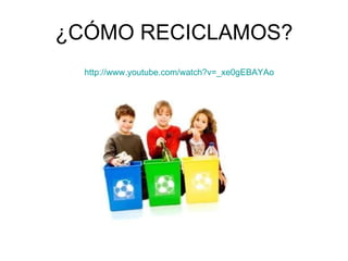 ¿CÓMO RECICLAMOS? http :// www.youtube.com / watch?v =_ xe0gEBAYAo 