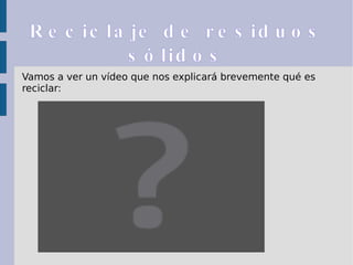 Reciclaje de residuos sólidos Vamos a ver un vídeo que nos explicará brevemente qué es reciclar: 