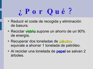 ¿Por Qué? Reducir el coste de recogida y eliminación de basura. Reciclar  vidrio  supone un ahorro de un 90% de energía. Recuperar dos toneladas de  plástico  equivale a ahorrar 1 tonelada de petróleo. Al reciclar una tonelada de  papel  se salvan 2 árboles. 
