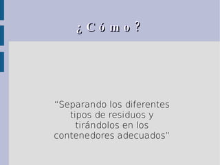 ¿Cómo? “ Separando los diferentes tipos de residuos y tirándolos en los contenedores adecuados” 