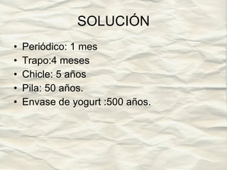 SOLUCIÓN Periódico: 1 mes  Trapo:4 meses  Chicle: 5 años  Pila: 50 años.  Envase de yogurt :500 años. 