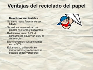 Ventajas del reciclado del papel Beneficios ambientales: - Se salva masa forestal de ser talada. - Se reduce la necesidad de plantar coníferas y eucaliptos. - Reducimos en un 85% el consumo de agua y un 65% él de energía. - Disminuyen los contaminantes en un 35%. - Evitamos su utilización en incineradoras y reducimos el espacio de los vertederos. 
