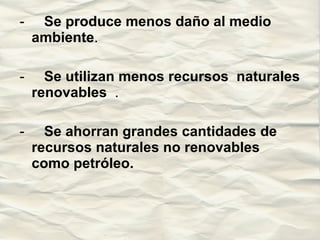 -      Se produce menos daño al medio ambiente .  -      Se utilizan menos recursos  naturales renovables  .  -      Se ahorran grandes cantidades de recursos naturales no renovables como petróleo. 