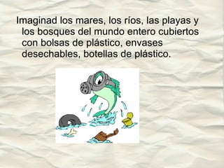 Imaginad los mares, los ríos, las playas y los bosques del mundo entero cubiertos con bolsas de plástico, envases desechables, botellas de plástico. 