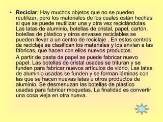 Reciclar : Hay muchos objetos que no se pueden reutilizar, pero los materiales de los cuales están hechas si que se puede reutilizar una y otra vez reciclándolas. Las latas de aluminio, botellas de cristal, papel, cartón, botellas de plástico y otros envases reciclables se pueden llevar a un centro de reciclaje . En estos centros de reciclaje se clasifican los materiales y los envían a las fábricas, que hacen con ellos nuevos productos. A partir de pasta de papel se puede fabricar nuevo papel. Las botellas de cristal usadas se trituran y se funden para fabricar nuevos artículos de vidrio. Las latas de aluminio usadas se funden y se forman láminas con las que se hacen nuevas latas u otros productos de aluminio. Se desmenuzan las botellas de plástico usadas para fabricar moquetas. La finalidad es convertir una cosa vieja en otra nueva.  