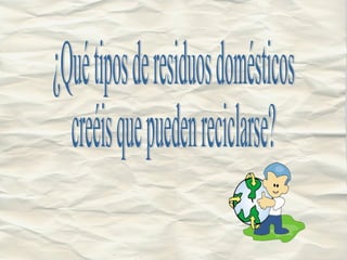 ¿Qué tipos de residuos domésticos  creéis que pueden reciclarse? 