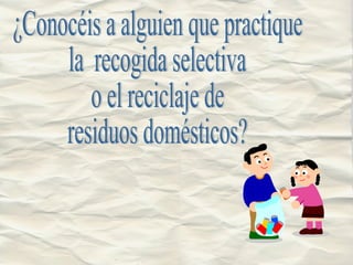 ¿Conocéis a alguien que practique  la  recogida selectiva  o el reciclaje de residuos domésticos? 
