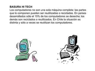 BASURA HI TECH Los computadores no son una sola máquina completa: las partes que lo componen pueden ser reutilizadas o recicladas. En países desarrollados sólo el 15% de los computadores se desecha; los demás son reciclados o reutilizados. En Chile la situación es distinta y sólo a veces se reutilizan los computadores. 