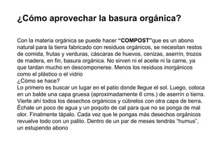 ¿Cómo aprovechar la basura orgánica? Con la materia orgánica se puede hacer  “COMPOST” que es un abono natural para la tierra fabricado con residuos orgánicos, se necesitan restos de comida, frutas y verduras, cáscaras de huevos, cenizas, aserrín, trozos de madera, en fin, basura orgánica. No sirven ni el aceite ni la carne, ya que tardan mucho en descomponerse. Menos los residuos inorgánicos como el plástico o el vidrio ¿Cómo se hace? Lo primero es buscar un lugar en el patio donde llegue el sol. Luego, coloca en un balde una capa gruesa (aproximadamente 6 cms.) de aserrín o tierra. Vierte ahí todos los desechos orgánicos y cúbrelos con otra capa de tierra. Échale un poco de agua y un poquito de cal para que no se ponga de mal olor. Finalmente tápalo. Cada vez que le pongas más desechos orgánicos revuelve todo con un palito. Dentro de un par de meses tendrás “humus”, un estupendo abono 