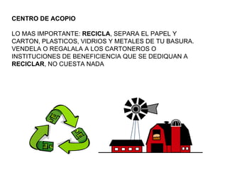 CENTRO DE ACOPIO LO MAS IMPORTANTE:  RECICLA , SEPARA EL PAPEL Y CARTON, PLASTICOS, VIDRIOS Y METALES DE TU BASURA. VENDELA O REGALALA A LOS CARTONEROS O INSTITUCIONES DE BENEFICIENCIA QUE SE DEDIQUAN A  RECICLAR , NO CUESTA NADA 