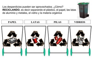 Los desperdicios pueden ser aprovechados. ¿Cómo?  RECICLANDO , es decir separando el plástico, el papel, las latas de aluminio y metales, el vidrio y la materia orgánica PAPEL LATAS PILAS VIDRIOS 