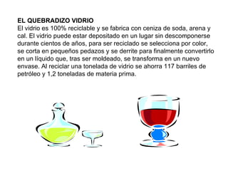 EL QUEBRADIZO VIDRIO El vidrio es 100% reciclable y se fabrica con ceniza de soda, arena y cal. El vidrio puede estar depositado en un lugar sin descomponerse durante cientos de años, para ser reciclado se selecciona por color, se corta en pequeños pedazos y se derrite para finalmente convertirlo en un líquido que, tras ser moldeado, se transforma en un nuevo envase. Al reciclar una tonelada de vidrio se ahorra 117 barriles de petróleo y 1,2 toneladas de materia prima. 