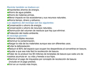 Reciclar también se traduce en:Importantes ahorros de energía.Ahorro de agua potable.Ahorro de materias primas.Menor impacto en los ecosistemas y sus recursos naturales.Ahorra tiempo, dinero y esfuerzo.Los objetivos del reciclaje son los siguientes:Conservación o ahorro de energía.Conservación o ahorro de recursos naturales.Disminución del volumen de residuos que hay que eliminar.Protección del medio ambiente.El reciclaje permite:Ahorrar múltiples recursosDisminuir la contaminación.Alargar la vida de los materiales aunque sea con diferentes usos.Evitar la deforestación.Reducir el 80% del espacio que ocupan los desperdicios al convertirse en basura.Ayudar a que sea más fácil la recolección de basura.Tratar de no producir los 90 millones de toneladas de basura que cada uno de nosotros acumula en  su vida y hereda a sus hijos.Disminuir el pago de impuestos por concepto de recolección de basura  (incluido en el pago predial).Vivir en un mundo más limpio.