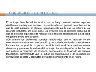 Obstáculos del ReciclajeEl reciclaje tiene beneficios obvios, sin embargo también existen algunos obstáculos que hay que superar. Las sociedades en general no entienden lo que le está pasando al planeta, especialmente en lo que se refiere a los recursos naturales. De este modo, es evidente que el principal problema al que se enfrenta el proceso de reciclaje es la falta de educación de la sociedad en general sobre este aspecto.Aún cuando los problemas sociales relacionados con el reciclaje no se solucionan solamente con la educación y las sociedades tienden a resistirse a los cambios, es posible romper con el ciclo tradicional de adquirir-consumir-desechar y promover la cultura del reciclaje. La investigación ha hecho que sea posible la reducción de residuos, conduciendo al desarrollo de nuevas tecnologías, garantizando que el índice de recuperación y de reciclado de compuestos de cloro y productos derivados se incremente en el futuro.