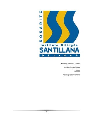 Mauricio Ramírez Gómez<br />Profesor Juan Varela<br />6/11/09<br />Reciclaje de materiales<br />Introducción<br />   En este tema voy a hablar de lo importante que es el reciclaje para evitar la contaminación y la destrucción de nuestro planeta.<br />   El reciclaje es un proceso que consiste en someter de nuevo una materia o un producto ya utilizado a un ciclo de tratamiento total o parcial para obtener una materia prima o un nuevo producto. También se podría definir como la obtención de materias primas a partir de desechos, introduciéndolos de nuevo en el ciclo de vida y se produce ante la perspectiva del agotamiento de recursos naturales y para eliminar de forma eficaz los desechos.<br />Cadena de reciclado<br />Contenedores selectivos de recogida de residuos.<br />La cadena de reciclado empieza cuando los consumidores separan los envases de los productos del resto de la basura y los depositan en los distintos contenedores. Existen cuatro tipos de contenedores de reciclaje, con diferentes colores: <br />Contenedor amarillo (envases): en este se deben depositar todo tipo de envases ligeros como los envases de plásticos (botellas, tarrinas, bolsas, bandejas, etc.), de latas (bebidas, conservas, etc.).<br />Contenedor azul (papel y cartón): En este contenedor se deben depositar los envases de cartón (cajas, bandejas, etc.), así como los periódicos, revistas, papeles de envolver, propaganda, etc. Es aconsejable plegar las cajas de manera que ocupen el mínimo espacio dentro del contenedor.<br />Contenedor verde claro (vidrio): En este contenedor se deposita vidrio.<br />Contenedor verde oscuro: En el se depositan el resto de residuos que no tienen cabida en los grupos anteriores, fundamentalmente materia fecal.<br />Reciclaje del agua<br />   El agua utilizada, sucia o con restos de elementos químicos recibe el nombre de “aguas residuales” y es importante saber que es posible hacerla pasar por un proceso de depuración que separa estas sustancias nocivas y la deja lista para su uso nuevamente.<br />Según los residuos que presente el agua la hacen más o menos útiles para diferentes procesos, las que tengan un tratamiento menos eficaz serán entonces destinadas como aguas enfriadoras o de limpieza.<br />Agua cayendo<br />Reciclaje de botellas<br />El reciclaje casero no solo significa un cuidado al medio ambiente y la reutilización de elementos en desuso, sino que además puede significar una exclusiva fuente laboral.<br />La utilización de elementos desechables que de otro modo terminan siendo sumamente contaminantes, en la fabricación de piezas de moda, de decoración, de diseño o en obras de arte, es una alternativa totalmente beneficiosa en todo momento.<br />En esta ocasión veremos como con botellas de plástico se puede hacer algo tan útil y funcional como una lámpara de mesa, lo sorprendente es que además el diseño es sumamente novedoso, moderno y atractivo.<br />Reciclaje de botellas<br />Reciclaje de latas de aluminio<br />left62230El aluminio es el más ligero de los metales, su temperatura de fusión es relativamente bajo, tiene miles de usos industriales, médicos y en la construcción. Además, por su ligereza, maleabilidad y por ser neutro, se usa para envases de bebidas y alimentos. Como es muy flexible y ligero, además de que su resistencia permite hacer envases muy delgados, el reciclaje de envases de aluminio es muy fácil para el consumidor, tanto en su separación, su almacenaje y su transporte.Por ser un material con muchos usos, es posible reciclarlo para varias industrias y no sólo para orientado para la industria refresquera. El envase de aluminio más característico, son las latas de bebida, todos alguna vez consumimos productos envasados en aluminio. Para su reciclaje, sólo hace falta comprimir las latas y almacenarlas hasta tener una cantidad razonable para llevarla al centro de reciclado.Se puede vender, también se puede donar, eso depende del gusto de cada quien. <br />