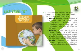 LAS TRES ‘’R”Cuando se habla de reciclar, ya es conocida la famosa “estrategia de las tres R” porque reciclar implica:Reducir: Hay que procurar reducir el volumen de productos que consumimos. Muchas veces adquirimos cosas que no son necesarias sólo por el afán de comprar.Reutilizar: Se trata de reutilizar el mayor número posible de objetos con el fin de producir menos basura y gastar la menor cantidad posible de recursos en fabricar otros nuevos.Reciclar: Consiste en fabricar nuevos productos utilizando materiales obtenidos de otros viejos. 